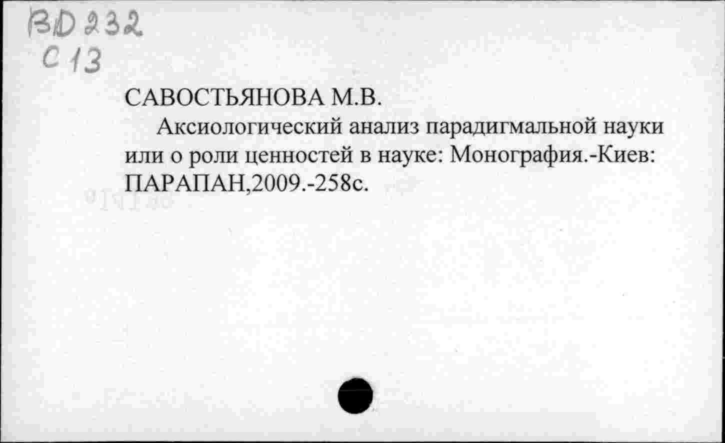 ﻿вогий.
с 13
САВОСТЬЯНОВА М.В.
Аксиологический анализ парадигмальной науки или о роли ценностей в науке: Монография.-Киев: ПАРАПАН,2009.-258с.